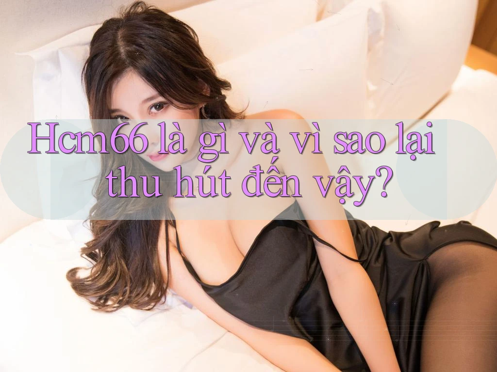 Hcm66 là gì và vì sao lại thu hút đến vậy?