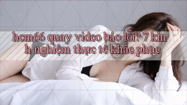 hcm66 quay video báo lỗi 7 kinh nghiệm thực tế khắc phục