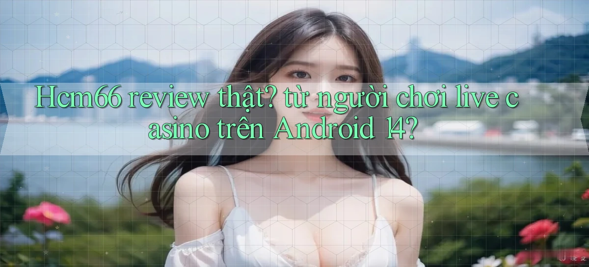 Hcm66 review thật từ người chơi live casino trên Android 14