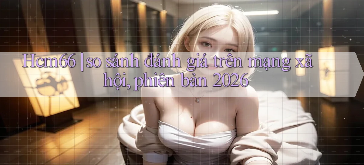 Hcm66 so sánh đánh giá trên mạng xã hội, phiên bản 2026