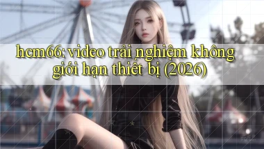 hcm66 video trải nghiệm không giới hạn thiết bị (2026)