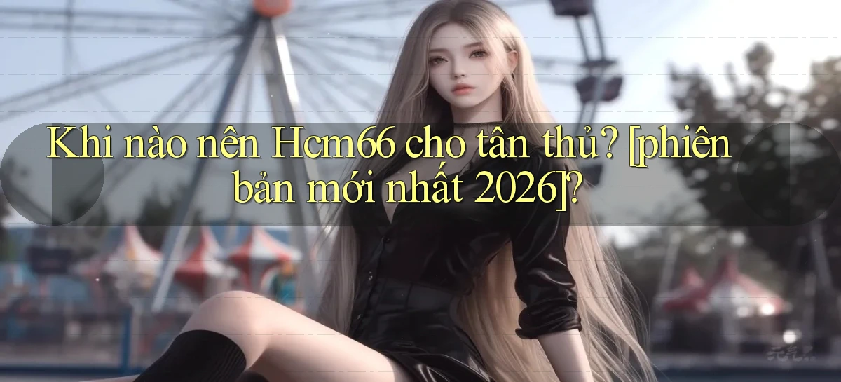 Khi nào nên Hcm66 cho tân thủ [phiên bản mới nhất 2026]