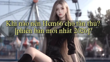 Khi nào nên Hcm66 cho tân thủ [phiên bản mới nhất 2026]