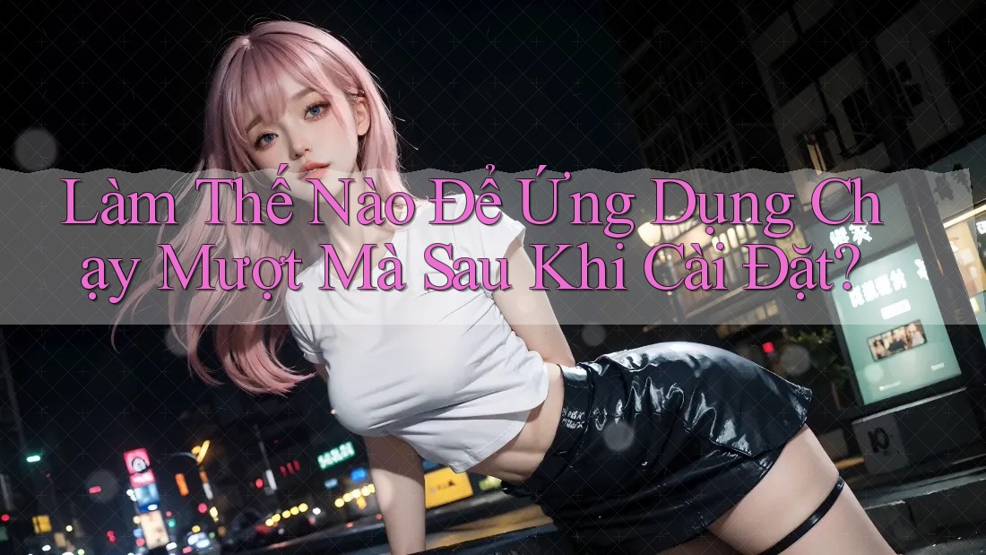 Làm Thế Nào Để Ứng Dụng Chạy Mượt Mà Sau Khi Cài Đặt? Làm Thế Nào Để Ứng Dụng Chạy Mượt Mà Sau Khi Cài Đặt?