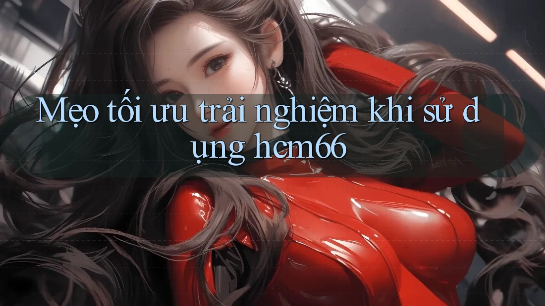 Mẹo tối ưu trải nghiệm khi sử dụng hcm66 Mẹo tối ưu trải nghiệm khi sử dụng hcm66