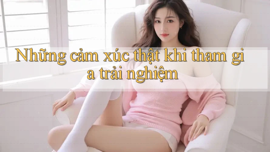 Những cảm xúc thật khi tham gia trải nghiệm Những cảm xúc thật khi tham gia trải nghiệm