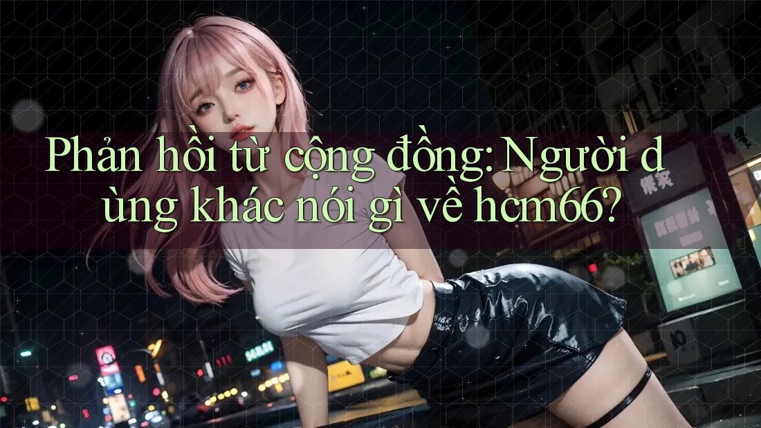 Phản hồi từ cộng đồng: Người dùng khác nói gì về hcm66?