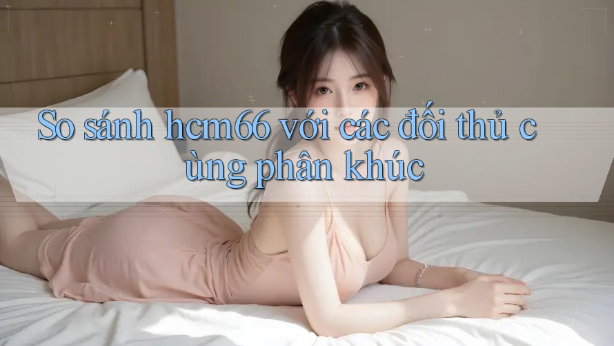 So sánh hcm66 với các đối thủ cùng phân khúc So sánh hcm66 với các đối thủ cùng phân khúc