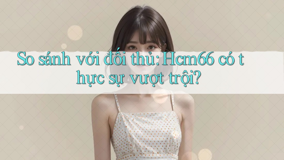 So sánh với đối thủ: Hcm66 có thực sự vượt trội? So sánh với đối thủ: Hcm66 có thực sự vượt trội?