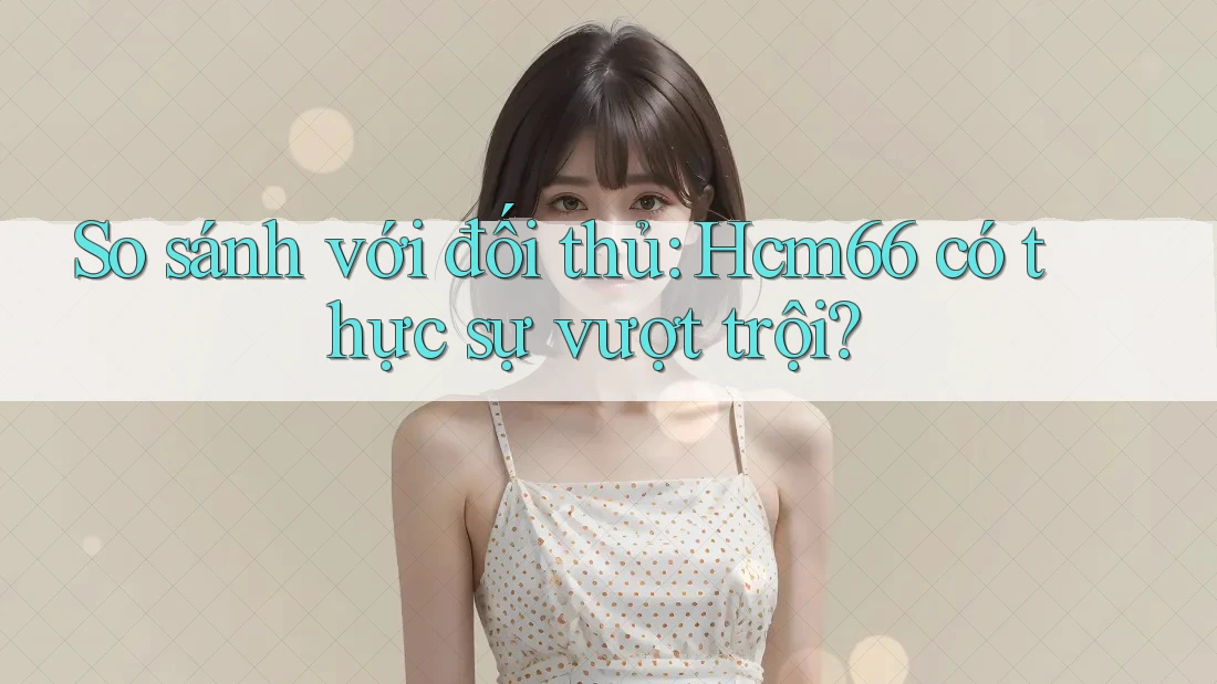 So sánh với đối thủ: Hcm66 có thực sự vượt trội?