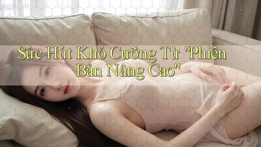 Sức Hút Khó Cưỡng Từ “Phiên Bản Nâng Cao”