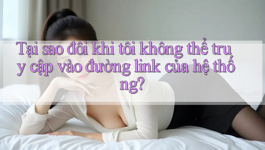 Tại sao đôi khi tôi không thể truy cập vào đường link của hệ thống?