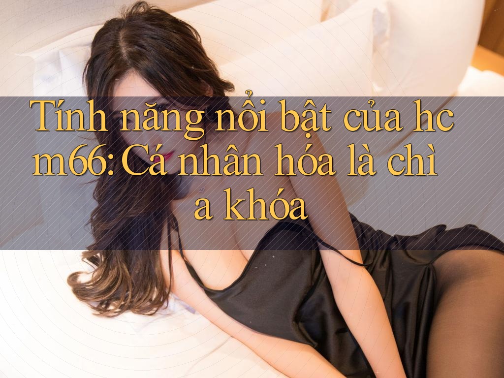 Tính năng nổi bật của hcm66: Cá nhân hóa là chìa khóa