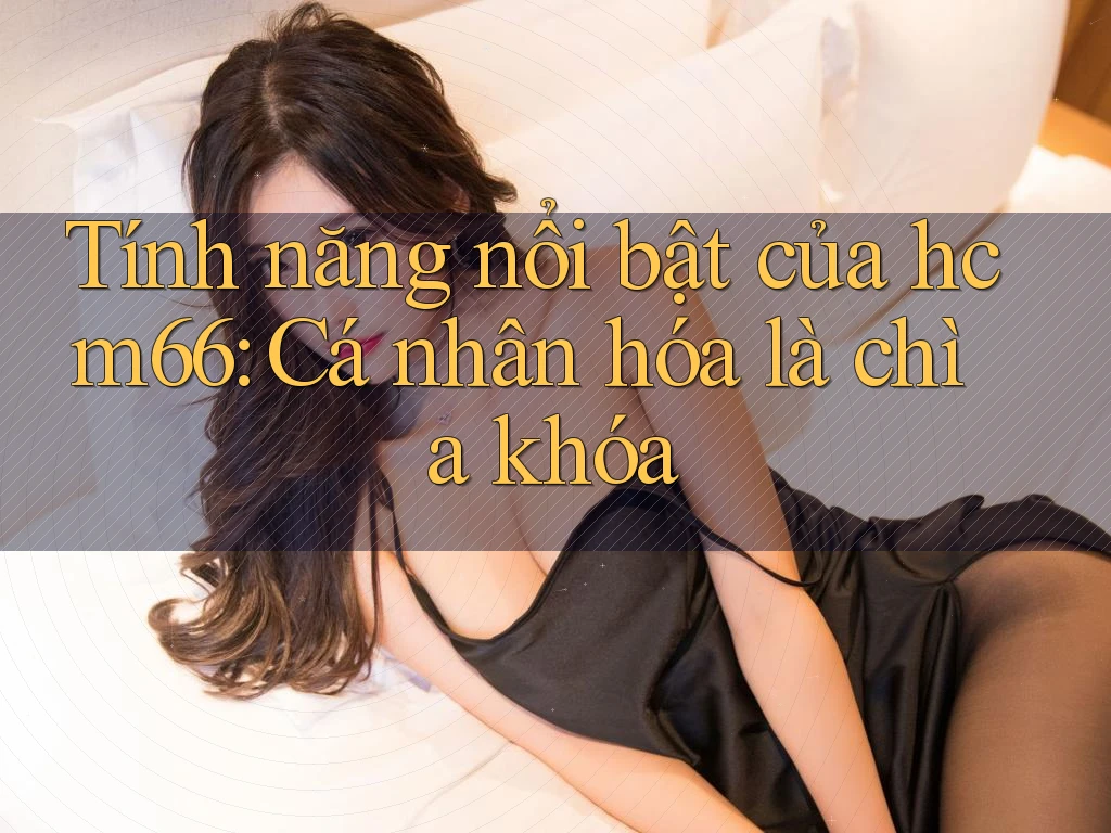 Tính năng nổi bật của hcm66: Cá nhân hóa là chìa khóa