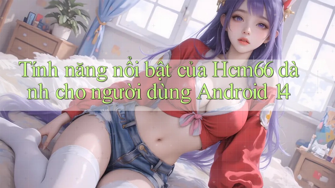 Tính năng nổi bật của Hcm66 dành cho người dùng Android 14