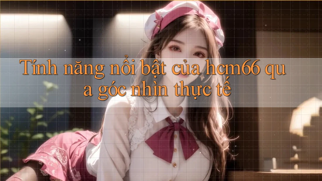 Tính năng nổi bật của hcm66 qua góc nhìn thực tế Tính năng nổi bật của hcm66 qua góc nhìn thực tế