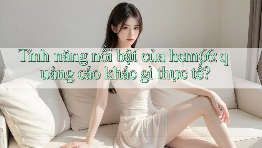 Tính năng nổi bật của hcm66: quảng cáo khác gì thực tế? Tính năng nổi bật của hcm66: quảng cáo khác gì thực tế?