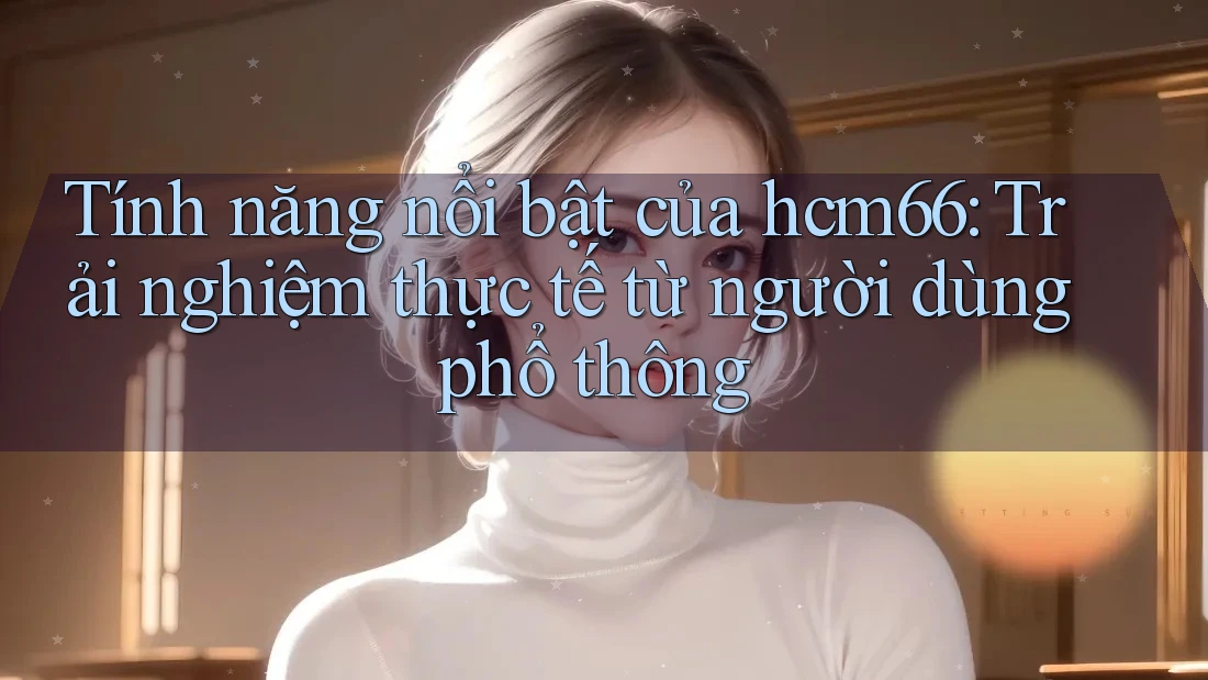 Tính năng nổi bật của hcm66: Trải nghiệm thực tế từ người dùng phổ thông Tính năng nổi bật của hcm66: Trải nghiệm thực tế từ người dùng phổ thông