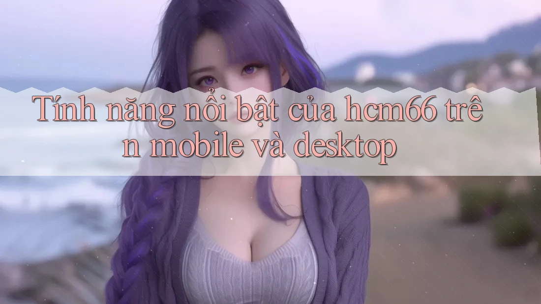 Tính năng nổi bật của hcm66 trên mobile và desktop Tính năng nổi bật của hcm66 trên mobile và desktop