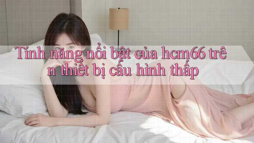 Tính năng nổi bật của hcm66 trên thiết bị cấu hình thấp Tính năng nổi bật của hcm66 trên thiết bị cấu hình thấp