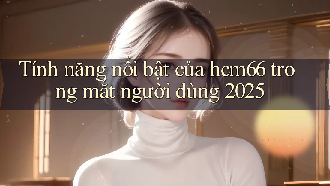 Tính năng nổi bật của hcm66 trong mắt người dùng 2025