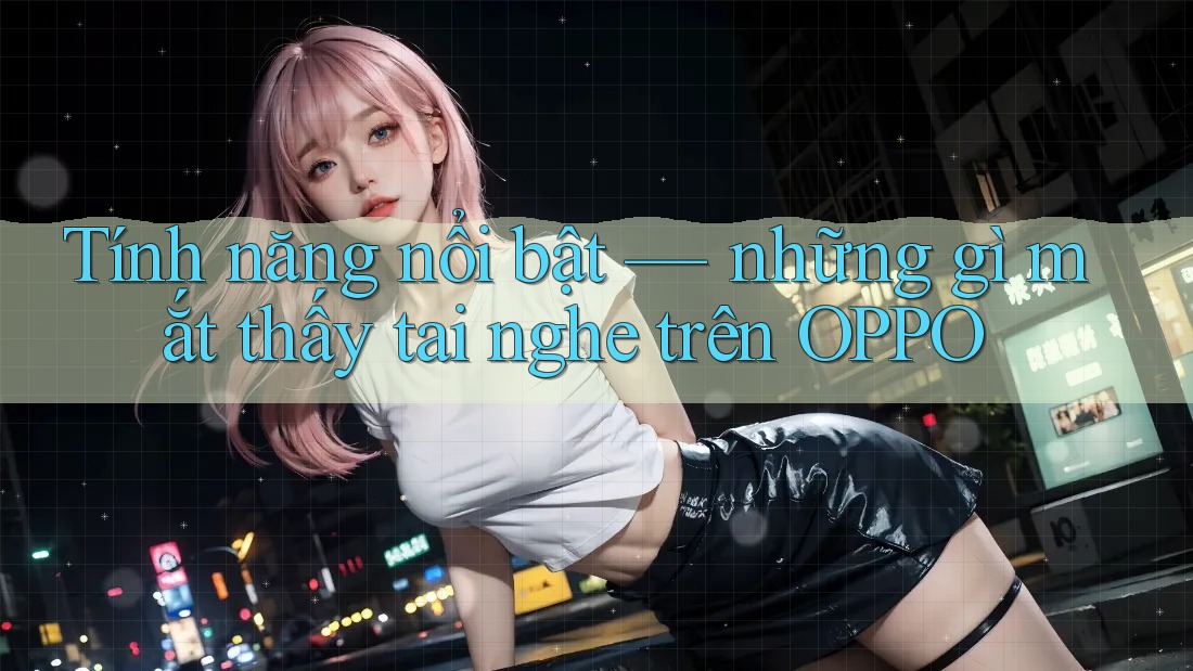 Tính năng nổi bật — những gì mắt thấy tai nghe trên OPPO