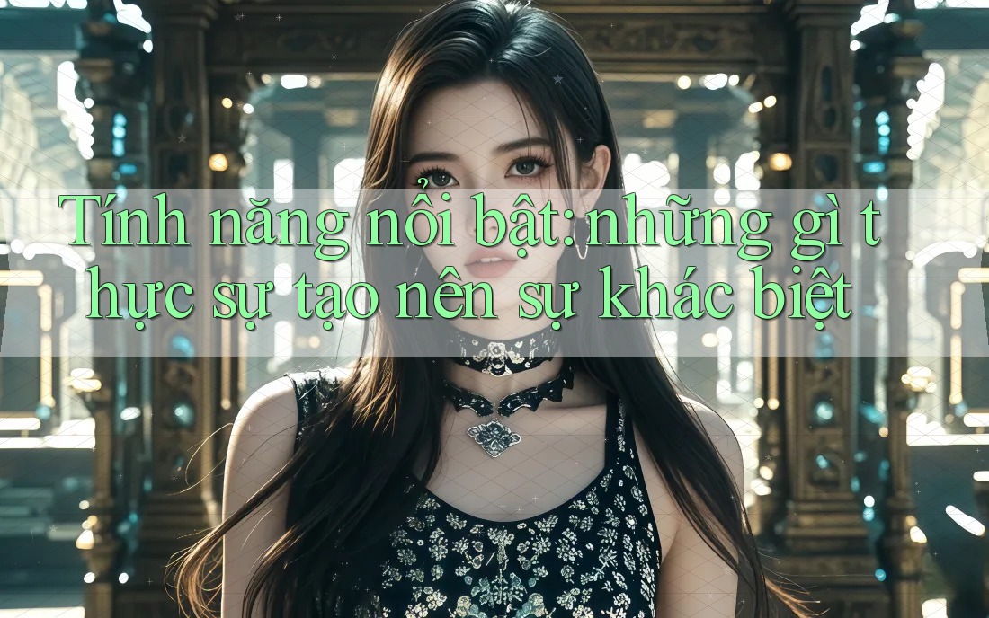 Tính năng nổi bật: những gì thực sự tạo nên sự khác biệt