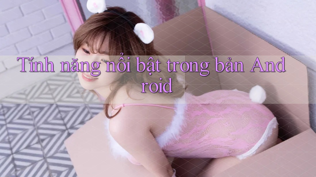 Tính năng nổi bật trong bản Android