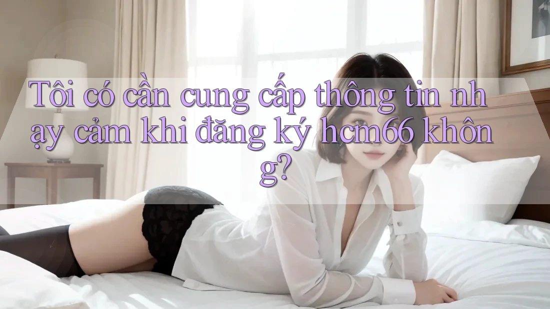 Tôi có cần cung cấp thông tin nhạy cảm khi đăng ký hcm66 không?