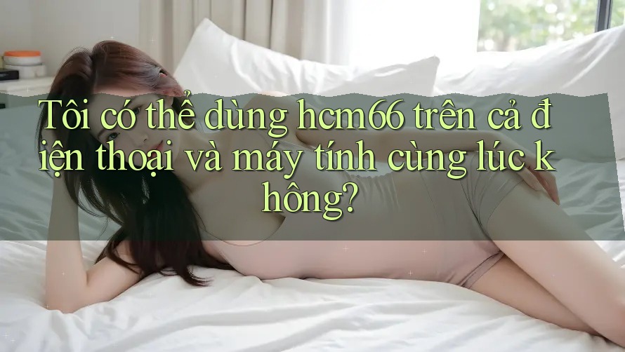 Tôi có thể dùng hcm66 trên cả điện thoại và máy tính cùng lúc không?