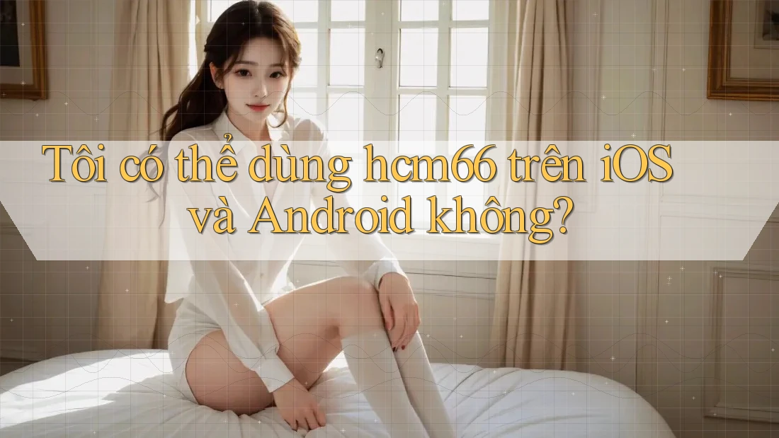 Tôi có thể dùng hcm66 trên iOS và Android không? Tôi có thể dùng hcm66 trên iOS và Android không?