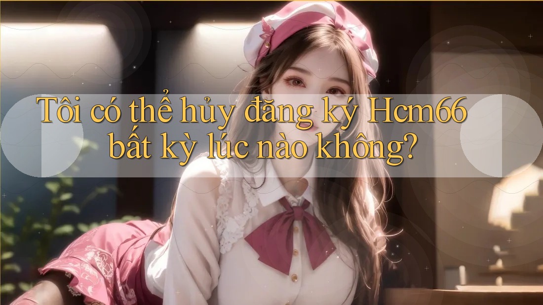 Tôi có thể hủy đăng ký Hcm66 bất kỳ lúc nào không? Tôi có thể hủy đăng ký Hcm66 bất kỳ lúc nào không?