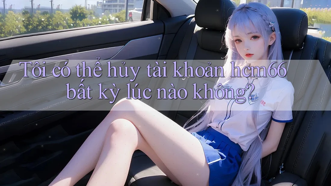 Tôi có thể hủy tài khoản hcm66 bất kỳ lúc nào không? Tôi có thể hủy tài khoản hcm66 bất kỳ lúc nào không?