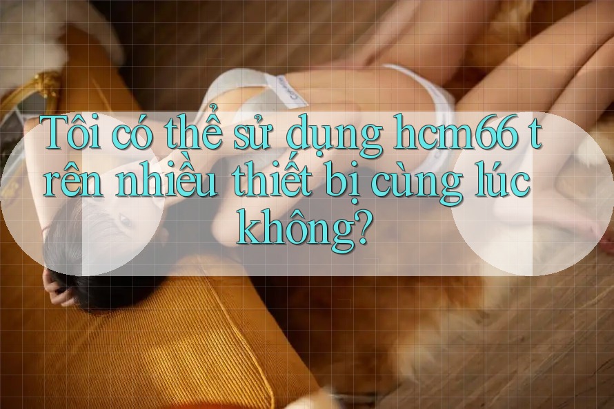 Tôi có thể sử dụng hcm66 trên nhiều thiết bị cùng lúc không? Tôi có thể sử dụng hcm66 trên nhiều thiết bị cùng lúc không?
