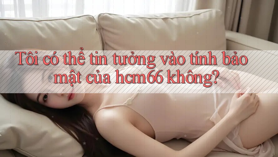 Tôi có thể tin tưởng vào tính bảo mật của hcm66 không?