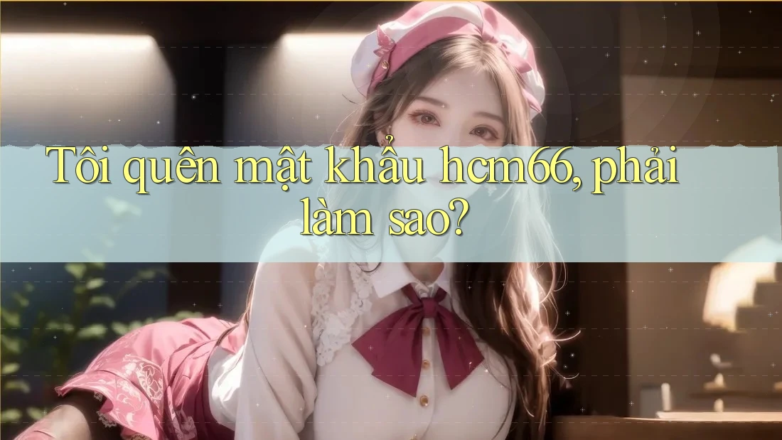 Tôi quên mật khẩu hcm66, phải làm sao? Tôi quên mật khẩu hcm66, phải làm sao?