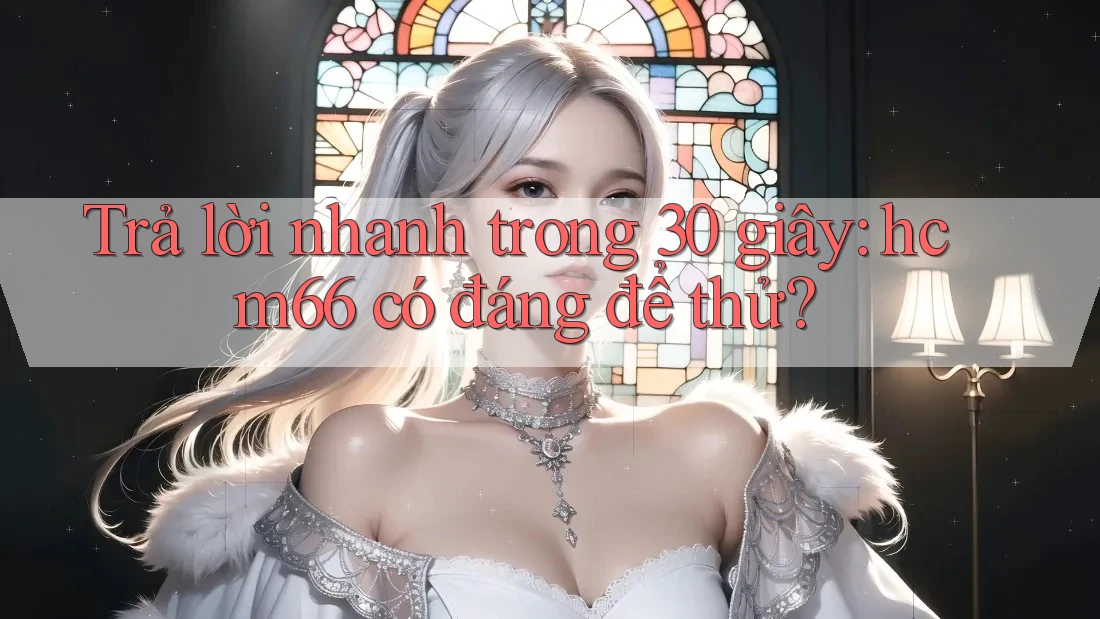 Trả lời nhanh trong 30 giây: hcm66 có đáng để thử?