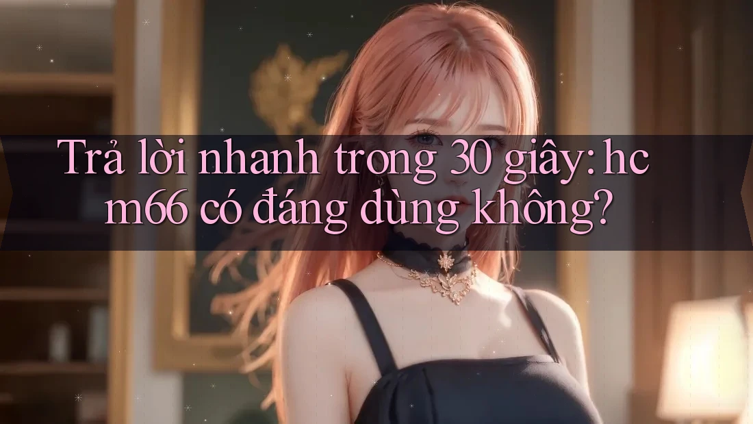 Trả lời nhanh trong 30 giây: hcm66 có đáng dùng không? Trả lời nhanh trong 30 giây: hcm66 có đáng dùng không?