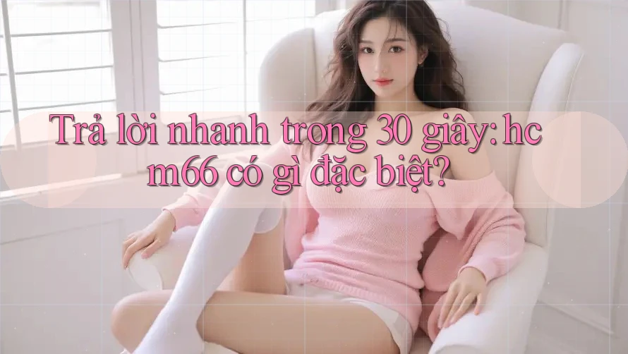 Trả lời nhanh trong 30 giây – hcm66 có gì đặc biệt?