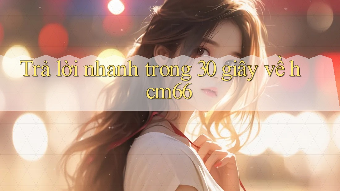 Trả lời nhanh trong 30 giây về hcm66 Trả lời nhanh trong 30 giây về hcm66