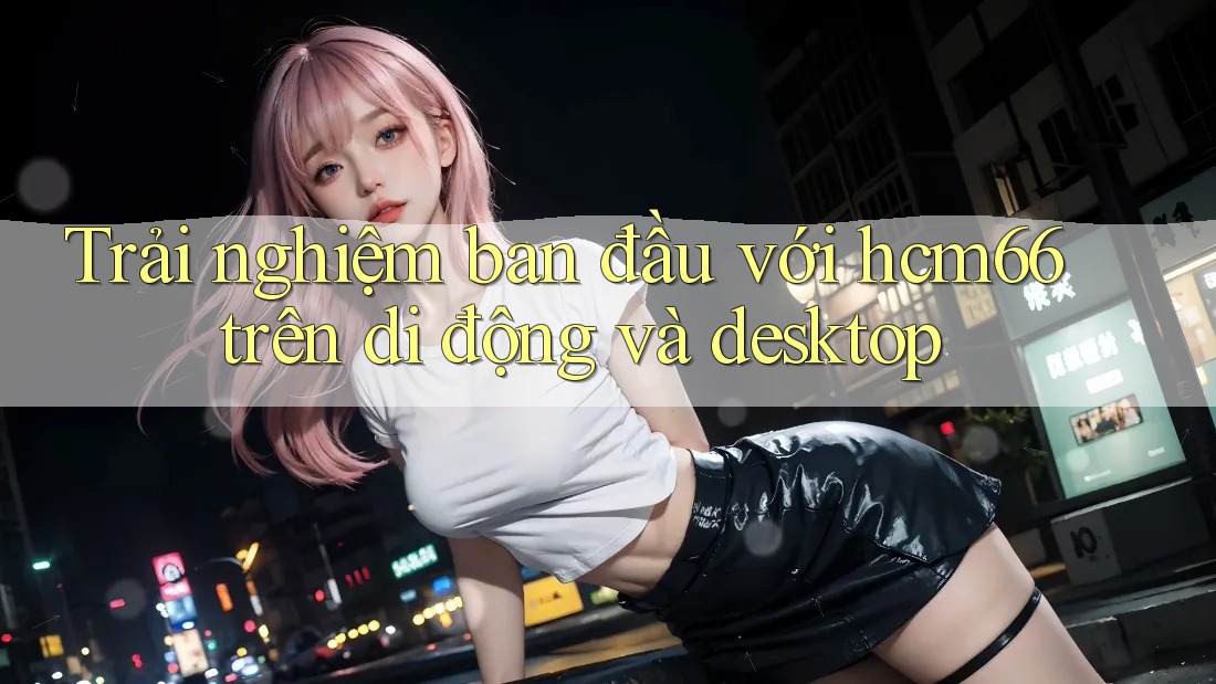 Trải nghiệm ban đầu với hcm66 trên di động và desktop Trải nghiệm ban đầu với hcm66 trên di động và desktop