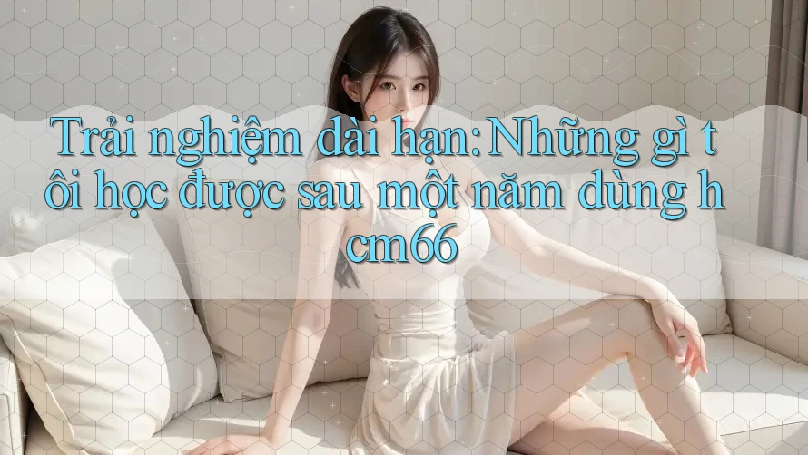 Trải nghiệm dài hạn: Những gì tôi học được sau một năm dùng hcm66