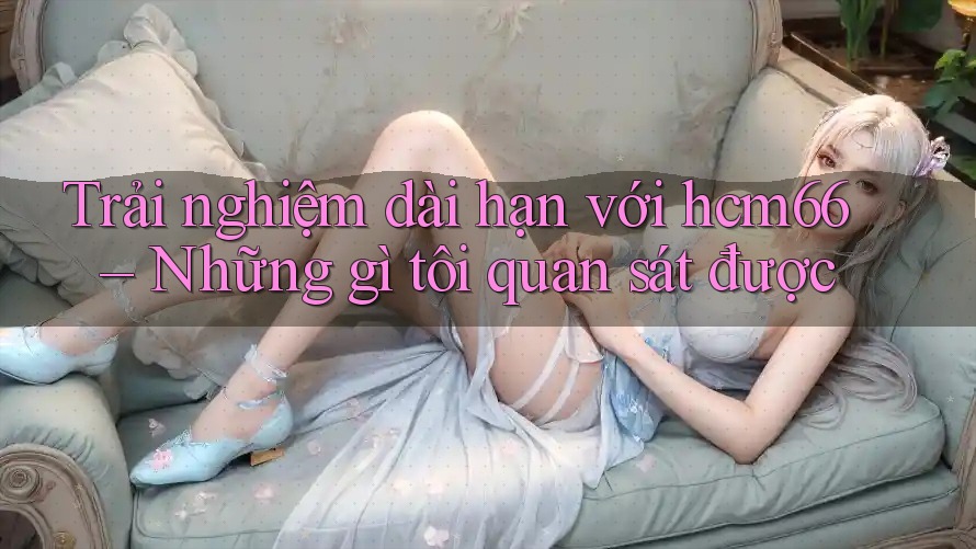 Trải nghiệm dài hạn với hcm66 – Những gì tôi quan sát được