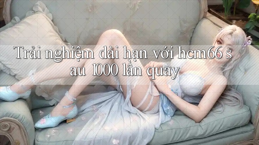 Trải nghiệm dài hạn với hcm66 sau 1000 lần quay