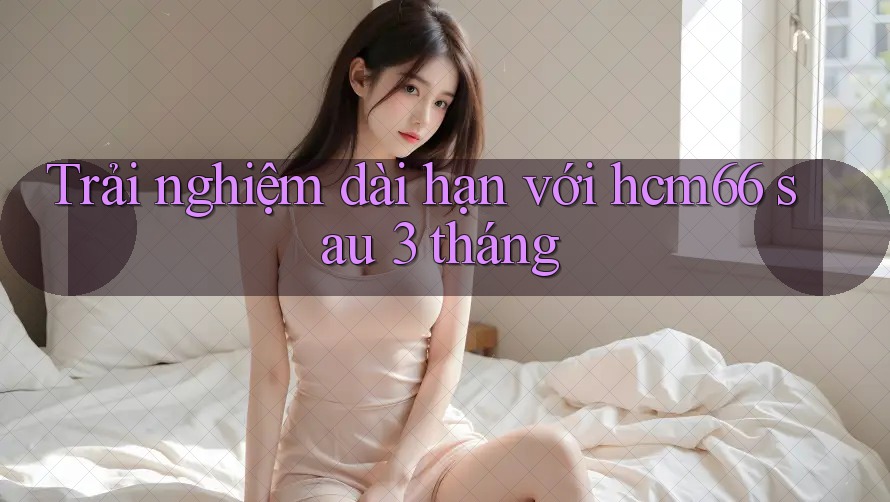 Trải nghiệm dài hạn với hcm66 sau 3 tháng