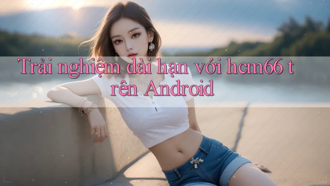 Trải nghiệm dài hạn với hcm66 trên Android Trải nghiệm dài hạn với hcm66 trên Android