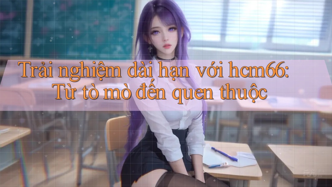 Trải nghiệm dài hạn với hcm66: Từ tò mò đến quen thuộc