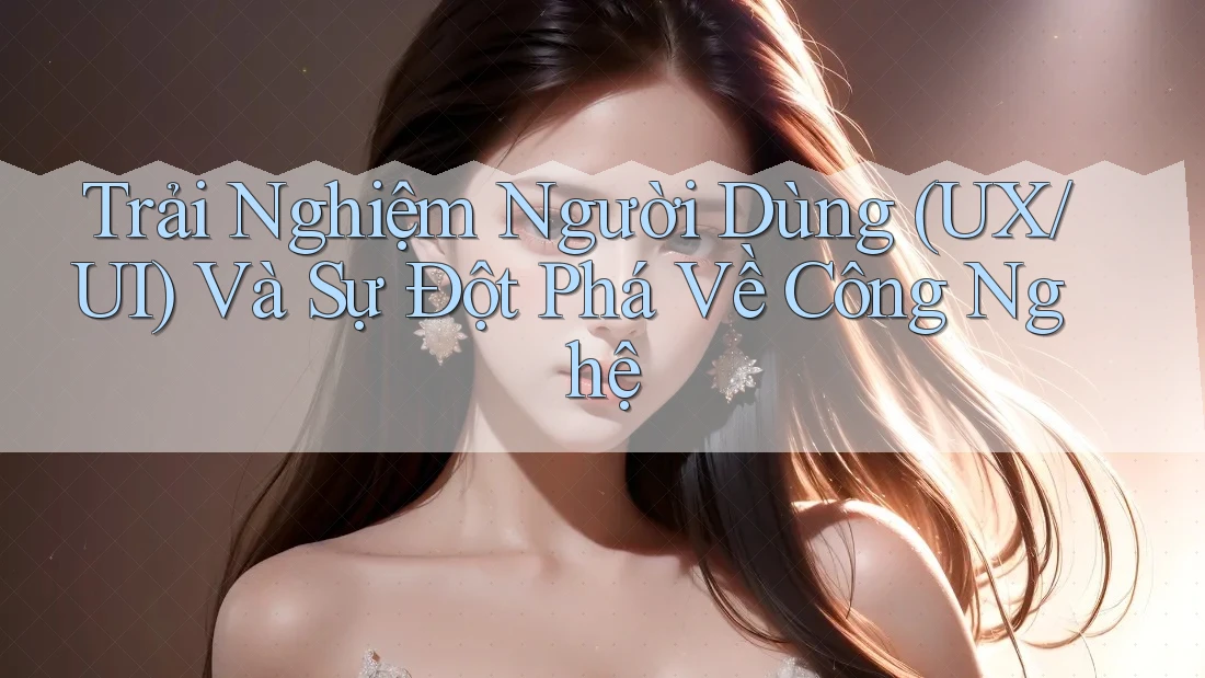Trải Nghiệm Người Dùng (UX/UI) Và Sự Đột Phá Về Công Nghệ