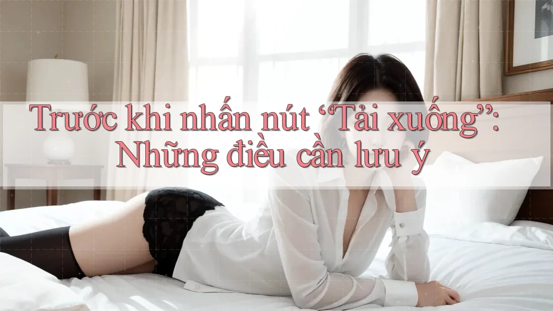 Trước Khi Nhấn Nút “Tải Xuống”: Những Điều Cần Lưu Ý