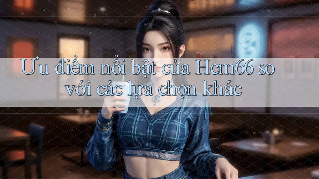 Ưu điểm nổi bật của Hcm66 so với các lựa chọn khác